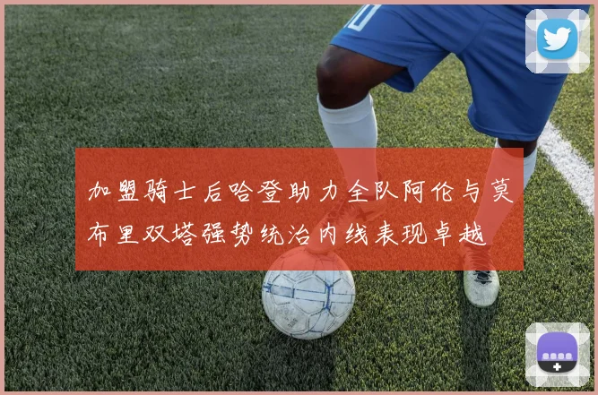 加盟骑士后哈登助力全队阿伦与莫布里双塔强势统治内线表现卓越