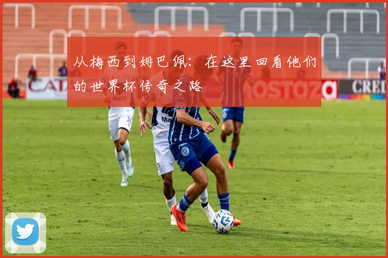 从梅西到姆巴佩：在这里回看他们的世界杯传奇之路