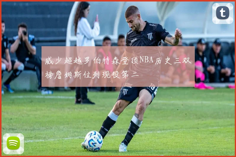 威少超越罗伯特森登顶NBA历史三双榜詹姆斯位列现役第二