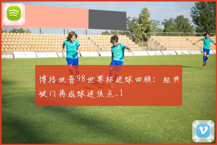 博格坎普98世界杯进球回顾：经典破门再成球迷焦点_1