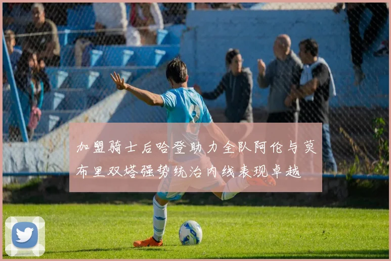 加盟骑士后哈登助力全队阿伦与莫布里双塔强势统治内线表现卓越
