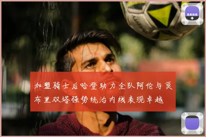 加盟骑士后哈登助力全队阿伦与莫布里双塔强势统治内线表现卓越