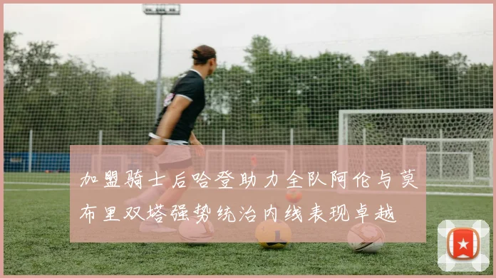 加盟骑士后哈登助力全队阿伦与莫布里双塔强势统治内线表现卓越