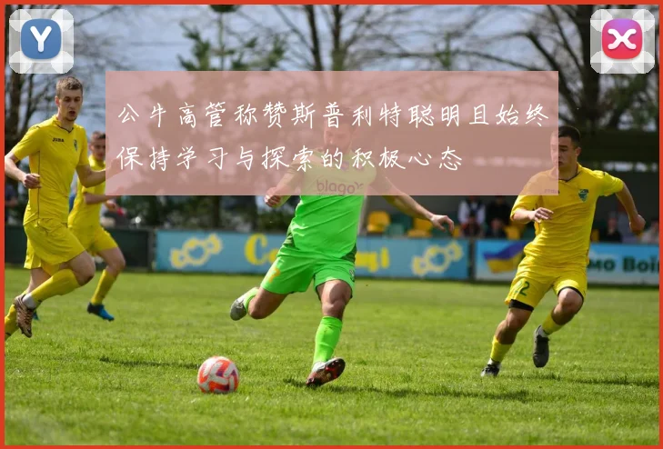 公牛高管称赞斯普利特聪明且始终保持学习与探索的积极心态