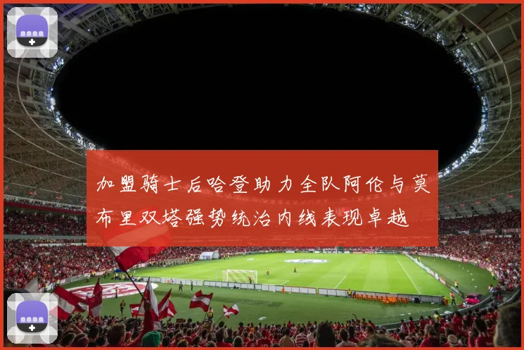 加盟骑士后哈登助力全队阿伦与莫布里双塔强势统治内线表现卓越
