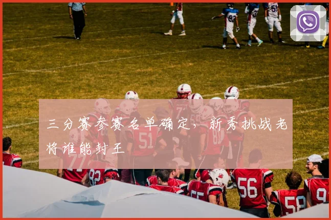 三分赛参赛名单确定，新秀挑战老将谁能封王