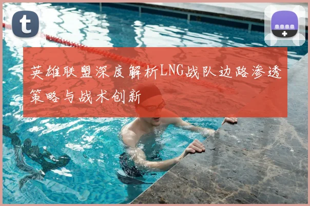 英雄联盟深度解析LNG战队边路渗透策略与战术创新