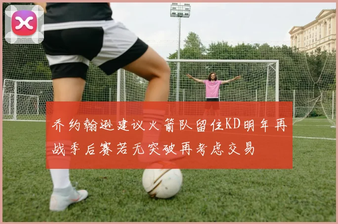 乔约翰逊建议火箭队留住KD明年再战季后赛若无突破再考虑交易