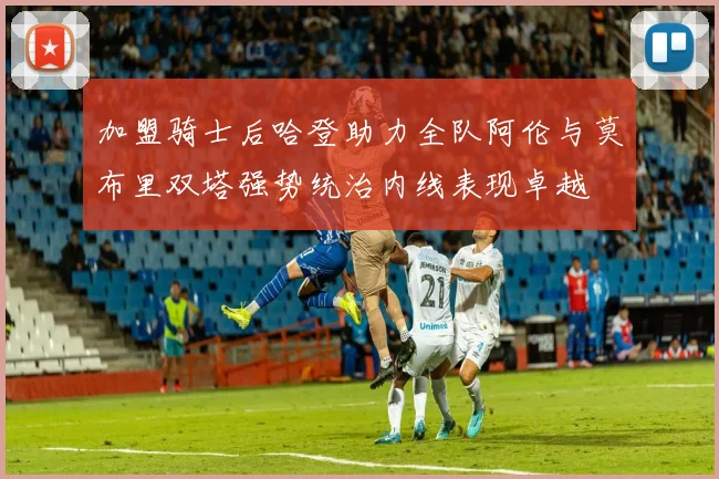 加盟骑士后哈登助力全队阿伦与莫布里双塔强势统治内线表现卓越
