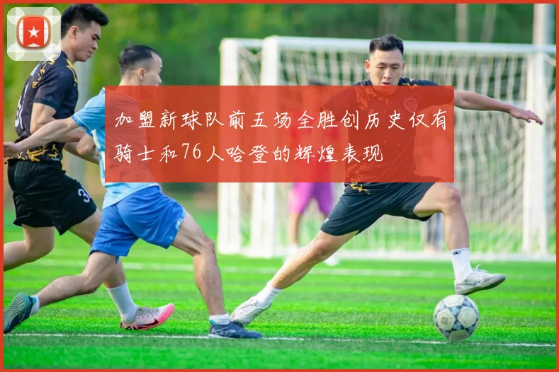 加盟新球队前五场全胜创历史仅有骑士和76人哈登的辉煌表现