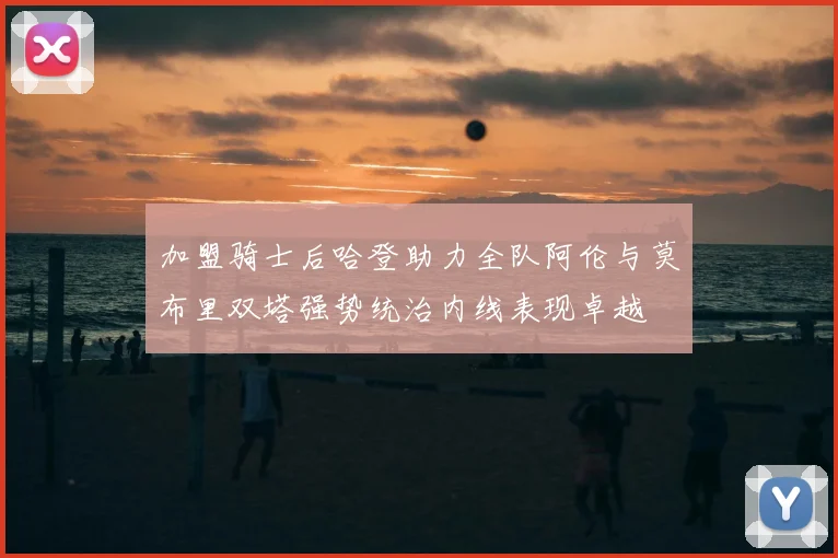 加盟骑士后哈登助力全队阿伦与莫布里双塔强势统治内线表现卓越