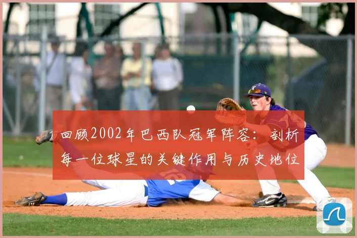 回顾2002年巴西队冠军阵容：剖析每一位球星的关键作用与历史地位