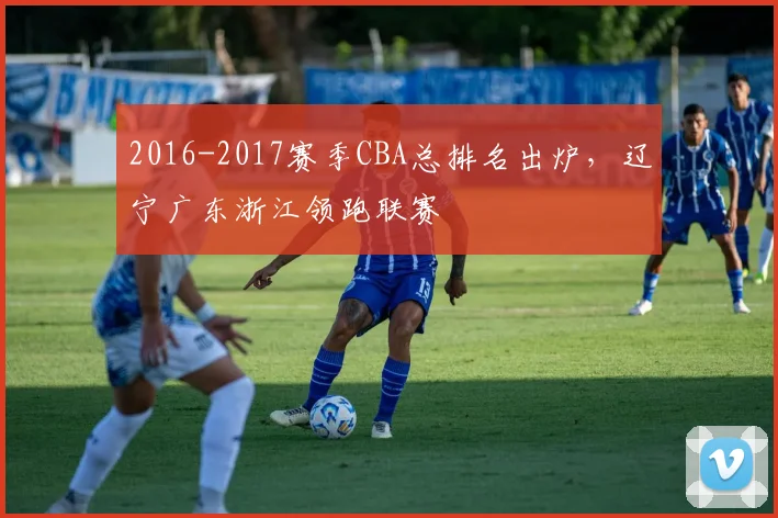 2016-2017赛季CBA总排名出炉，辽宁广东浙江领跑联赛
