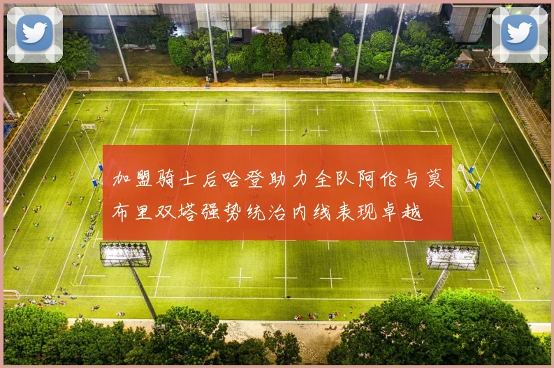 加盟骑士后哈登助力全队阿伦与莫布里双塔强势统治内线表现卓越