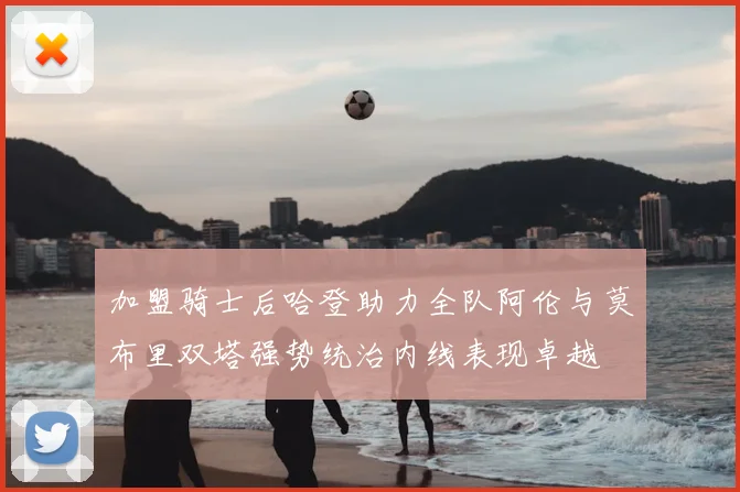 加盟骑士后哈登助力全队阿伦与莫布里双塔强势统治内线表现卓越