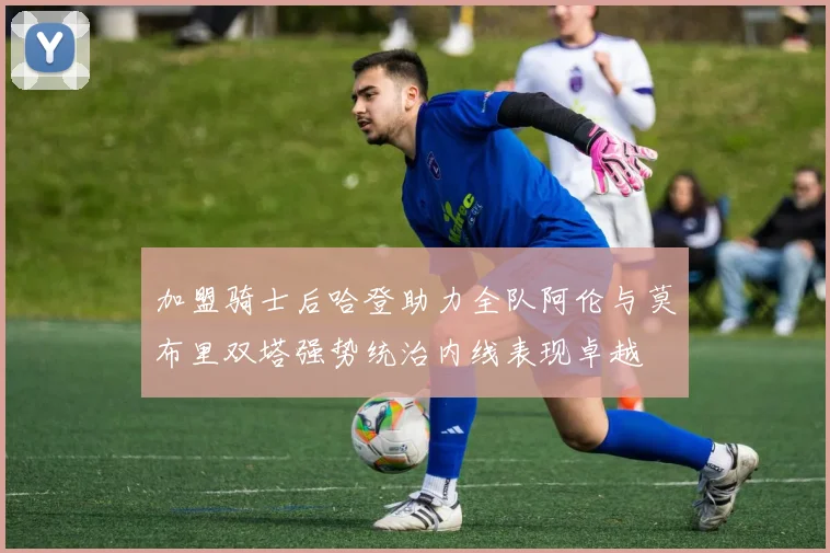加盟骑士后哈登助力全队阿伦与莫布里双塔强势统治内线表现卓越