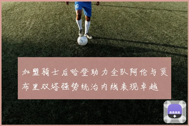 加盟骑士后哈登助力全队阿伦与莫布里双塔强势统治内线表现卓越