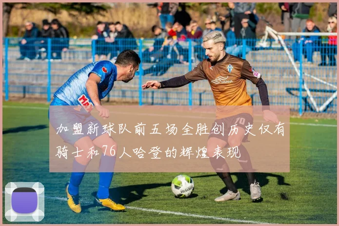 加盟新球队前五场全胜创历史仅有骑士和76人哈登的辉煌表现