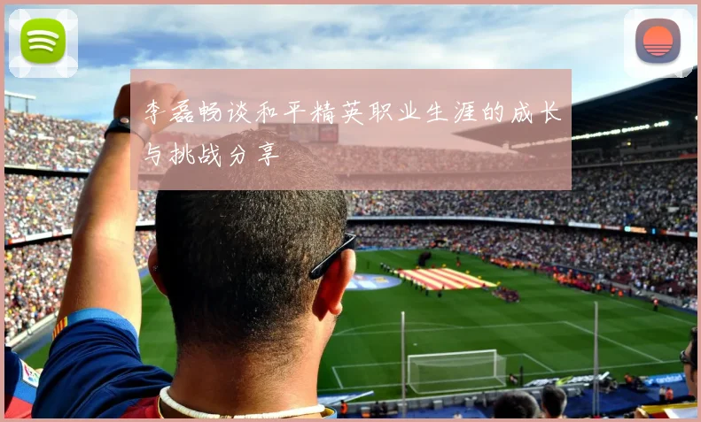 李磊畅谈和平精英职业生涯的成长与挑战分享