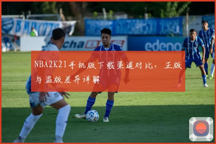 NBA2K21手机版下载渠道对比，正版与盗版差异详解