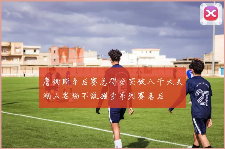詹姆斯季后赛总得分突破八千大关湖人客场不敌掘金系列赛落后