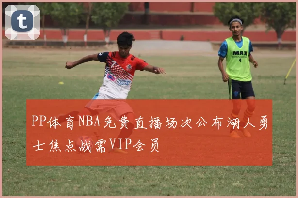 PP体育NBA免费直播场次公布湖人勇士焦点战需VIP会员