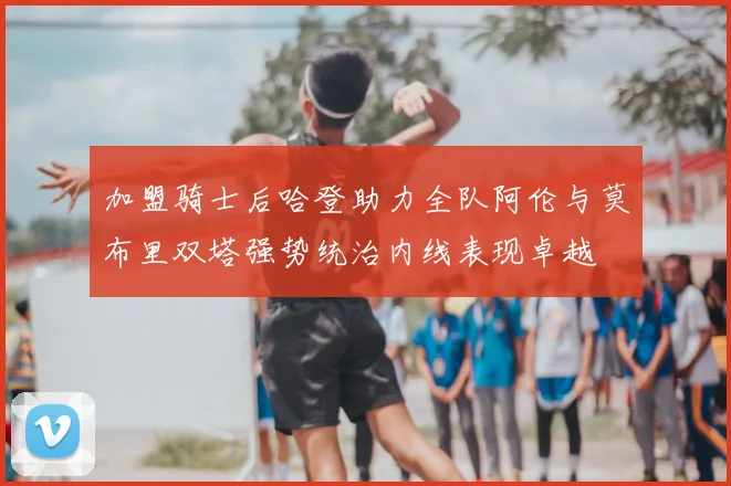 加盟骑士后哈登助力全队阿伦与莫布里双塔强势统治内线表现卓越
