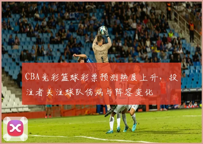 CBA竞彩篮球彩票预测热度上升，投注者关注球队伤病与阵容变化