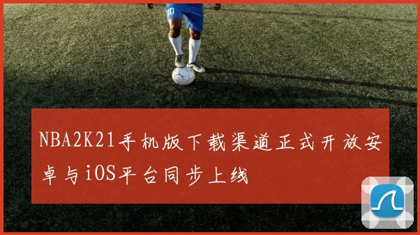 NBA2K21手机版下载渠道正式开放安卓与iOS平台同步上线