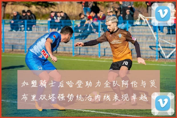 加盟骑士后哈登助力全队阿伦与莫布里双塔强势统治内线表现卓越