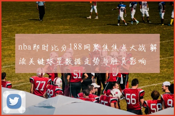 nba即时比分188网聚焦焦点大战 解读关键球星数据走势与胜负影响