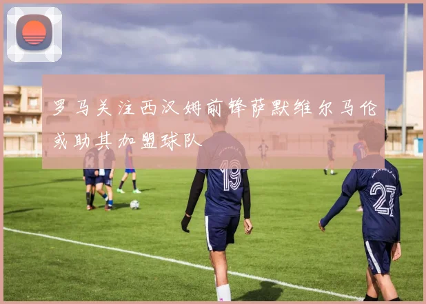 罗马关注西汉姆前锋萨默维尔马伦或助其加盟球队