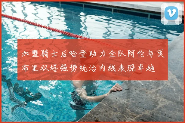 加盟骑士后哈登助力全队阿伦与莫布里双塔强势统治内线表现卓越