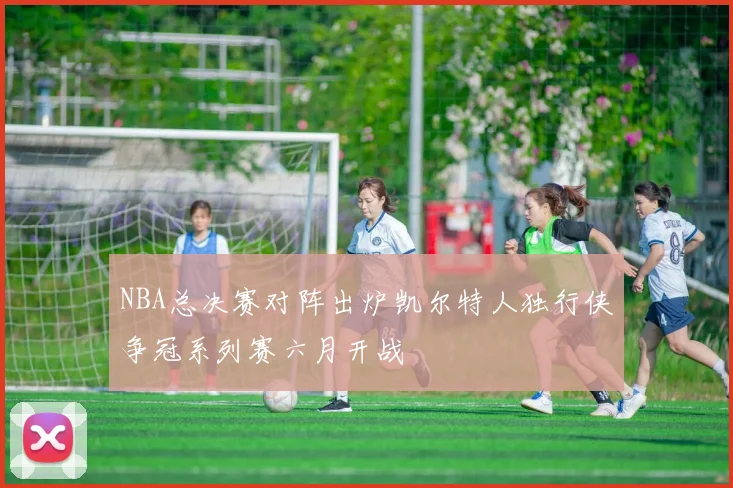 NBA总决赛对阵出炉凯尔特人独行侠争冠系列赛六月开战
