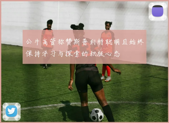 公牛高管称赞斯普利特聪明且始终保持学习与探索的积极心态