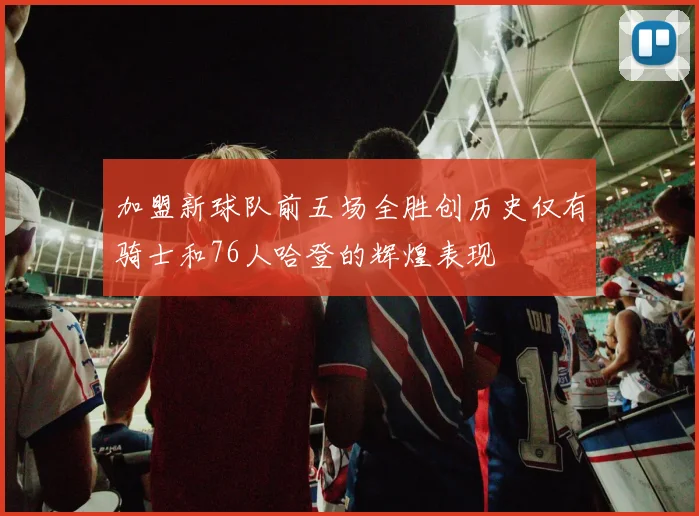 加盟新球队前五场全胜创历史仅有骑士和76人哈登的辉煌表现