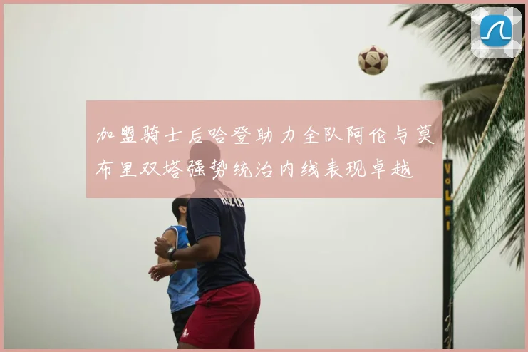 加盟骑士后哈登助力全队阿伦与莫布里双塔强势统治内线表现卓越