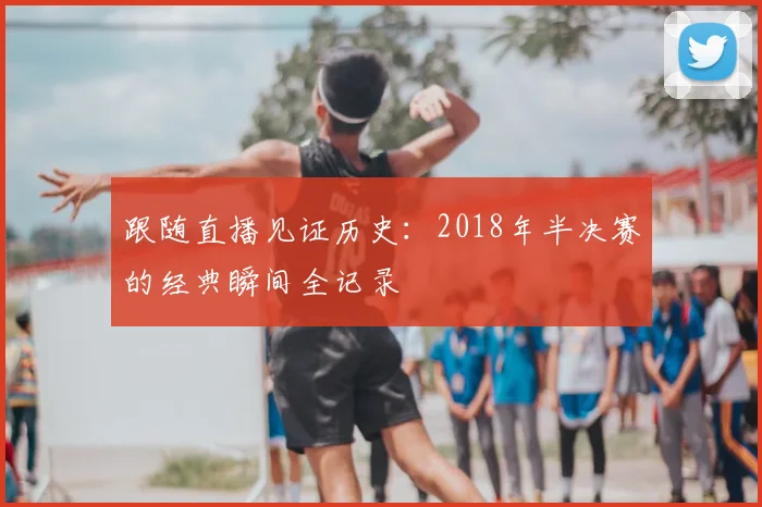 跟随直播见证历史：2018年半决赛的经典瞬间全记录