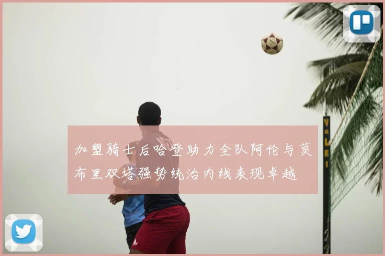 加盟骑士后哈登助力全队阿伦与莫布里双塔强势统治内线表现卓越